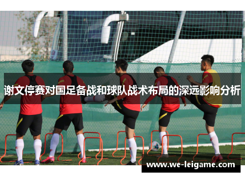 谢文停赛对国足备战和球队战术布局的深远影响分析