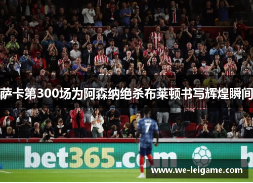 萨卡第300场为阿森纳绝杀布莱顿书写辉煌瞬间